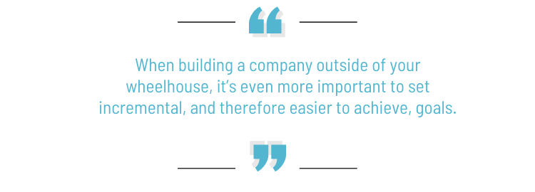 Pull quote: "When building a company outside of your wheelhouse, it's even more important to set incremental, and therefore easier to achieve, goals."