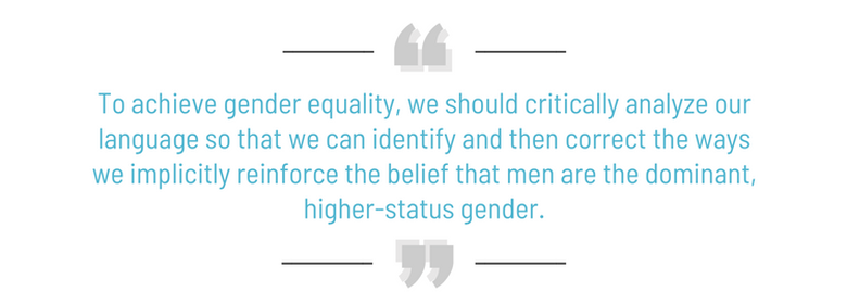 To achieve gender equality, we should critically analyze our language so that we can identify and then correct the ways we implicitly reinforce the belief that men are the dominant, higher-status gender.