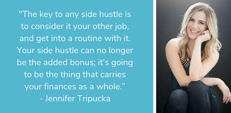 "The key to any side hustle is to consider it your other job, and get into a routine with it. Your side hustle can no longer be the added bonus; it's going to be the thing that carries your finances as a whole.” - Jennifer Tripucka