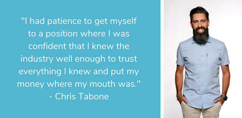 I had patience to get myself to a position where I was confident that I knew the industry well enough to trust everything I knew and put my money where my mouth was. - Chris Tabone