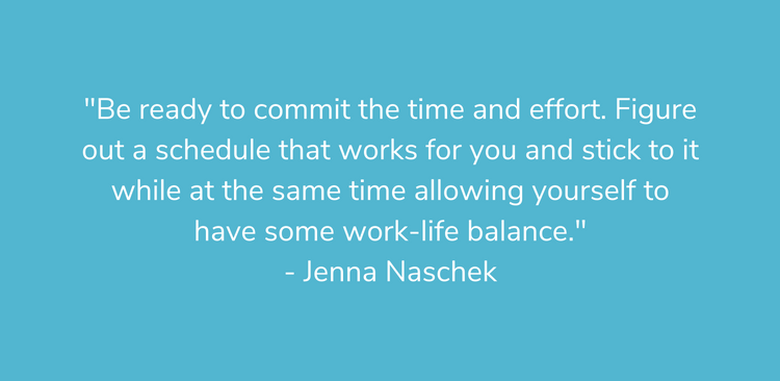 "Be ready to commit the time and effort. Figure out a schedule that works for you and stick to it while at the same time allowing yourself to have some work-life balance." - Jenna Naschek